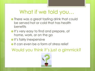 What if we told you… 
 There was a great tasting drink that could 
be served hot or cold that has health 
benefits 
 It’s very easy to find and prepare, at 
home, work, or on the go 
 It’s fairly inexpensive 
 It can even be a form of stress relief 
Would you think it’s just a gimmick? 
 