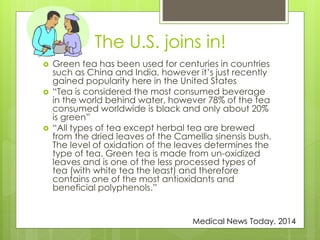 The U.S. joins in! 
 Green tea has been used for centuries in countries 
such as China and India, however it’s just recently 
gained popularity here in the United States 
 “Tea is considered the most consumed beverage 
in the world behind water, however 78% of the tea 
consumed worldwide is black and only about 20% 
is green” 
 “All types of tea except herbal tea are brewed 
from the dried leaves of the Camellia sinensis bush. 
The level of oxidation of the leaves determines the 
type of tea. Green tea is made from un-oxidized 
leaves and is one of the less processed types of 
tea (with white tea the least) and therefore 
contains one of the most antioxidants and 
beneficial polyphenols.” 
Medical News Today, 2014 
 