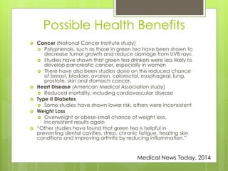 Possible Health Benefits 
 Cancer (National Cancer Institute study) 
 Polyphenols, such as those in green tea have been shown to 
decrease tumor growth and reduce damage from UVB rays. 
 Studies have shown that green tea drinkers were less likely to 
develop pancreatic cancer, especially in women 
 There have also been studies done on the reduced chance 
of breast, bladder, ovarian, colorectal, esophageal, lung, 
prostate, skin and stomach cancer. 
 Heart Disease (American Medical Association study) 
 Reduced mortality, including cardiovascular disease 
 Type II Diabetes 
 Some studies have shown lower risk, others were inconsistent 
 Weight Loss 
 Overweight or obese-small chance of weight loss, 
inconsistent results again 
 “Other studies have found that green tea is helpful in 
preventing dental cavities, stress, chronic fatigue, treating skin 
conditions and improving arthritis by reducing inflammation.” 
Medical News Today, 2014 
 