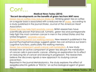 Medical News Today (2014) 
Cont… 
“Recent developments on the benefits of green tea from MNT news 
Green tea or coffee may reduce stroke risk. Drinking green tea or coffee 
on a regular basis is associated with a reduced risk of stroke, according to 
a study published in the journal Stroke: Journal of the American Heart 
Association. 
Green tea may help fight prostate cancer. British researchers have 
scientifically proven that broccoli, turmeric, green tea and pomegranate 
help fight the most common cancer in men in the United States and the 
United Kingdom - prostate cancer. 
Green tea may boost our working memory. New research published in the 
journal Psychopharmacology suggests green tea can enhance our brain's 
cognitive functions, particularly the working memory. 
Green tea component upsets cancer cell metabolism. A new study 
reveals how an active component of green tea disrupts the metabolism 
of cancer cells in pancreatic cancer, offering an explanation for its effect 
on reducing risk of cancer and slowing its progression. The researchers 
believe the discovery signals a new approach to studying cancer 
prevention. 
Reported in the journal Metabolomics, the study explores the effect of 
epigallocatechin gallate or "EGCG," an active biological agent of green 
tea. “ 
Medical News Today, 2014 
 