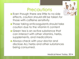 Precautions 
 Even though there are little to no side 
effects, caution should still be taken for 
those with caffeine sensitivity 
 Those taking anticoagulants should take 
caution due to the vitamin K content 
 Green tea is an active substance that 
can interact with other vitamins, herbs, 
supplements, and medications 
 Always check with your doctor and 
disclose ALL herbs and other substances 
being consumed. 
Medical News Today, 2014 
 