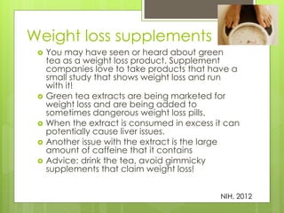 Weight loss supplements 
 You may have seen or heard about green 
tea as a weight loss product. Supplement 
companies love to take products that have a 
small study that shows weight loss and run 
with it! 
 Green tea extracts are being marketed for 
weight loss and are being added to 
sometimes dangerous weight loss pills. 
 When the extract is consumed in excess it can 
potentially cause liver issues. 
 Another issue with the extract is the large 
amount of caffeine that it contains 
 Advice: drink the tea, avoid gimmicky 
supplements that claim weight loss! 
NIH, 2012 
 