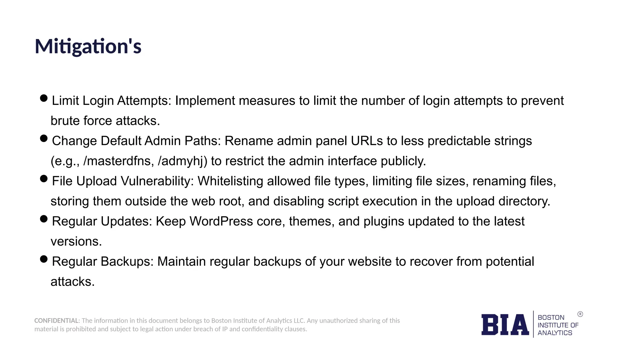 CONFIDENTIAL: The information in this document belongs to Boston Institute of Analytics LLC. Any unauthorized sharing of this material is prohibited and subject to legal action under breach of IP and confidentiality clauses. Mitigation's Limit Login Attempts: Implement measures to limit the number of login attempts to prevent brute force attacks. Change Default Admin Paths: Rename admin panel URLs to less predictable strings (e.g., /masterdfns, /admyhj) to restrict the admin interface publicly. File Upload Vulnerability: Whitelisting allowed file types, limiting file sizes, renaming files, storing them outside the web root, and disabling script execution in the upload directory. Regular Updates: Keep WordPress core, themes, and plugins updated to the latest versions. Regular Backups: Maintain regular backups of your website to recover from potential attacks. 