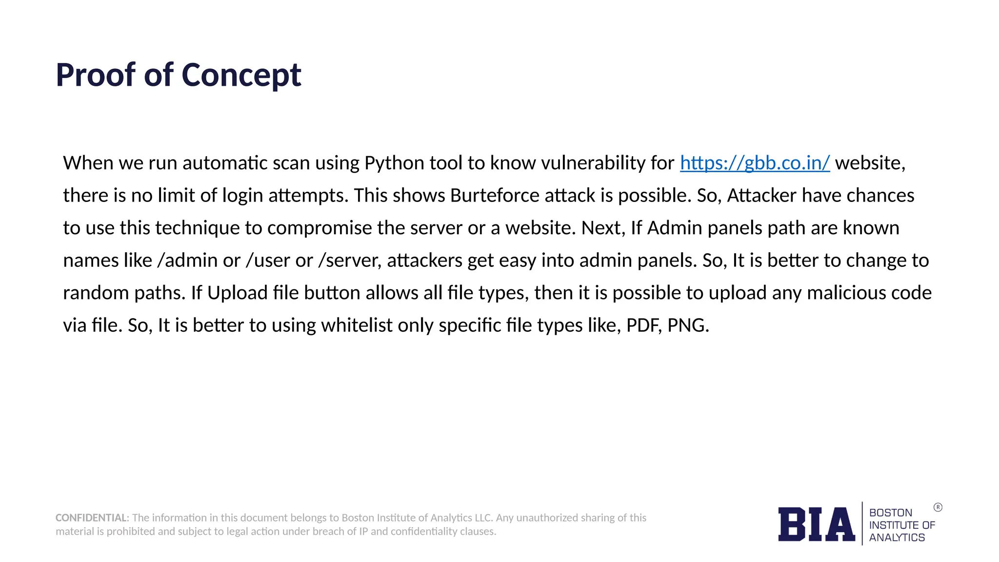 CONFIDENTIAL: The information in this document belongs to Boston Institute of Analytics LLC. Any unauthorized sharing of this material is prohibited and subject to legal action under breach of IP and confidentiality clauses. Proof of Concept When we run automatic scan using Python tool to know vulnerability for https://gbb.co.in/ website, there is no limit of login attempts. This shows Burteforce attack is possible. So, Attacker have chances to use this technique to compromise the server or a website. Next, If Admin panels path are known names like /admin or /user or /server, attackers get easy into admin panels. So, It is better to change to random paths. If Upload file button allows all file types, then it is possible to upload any malicious code via file. So, It is better to using whitelist only specific file types like, PDF, PNG. 