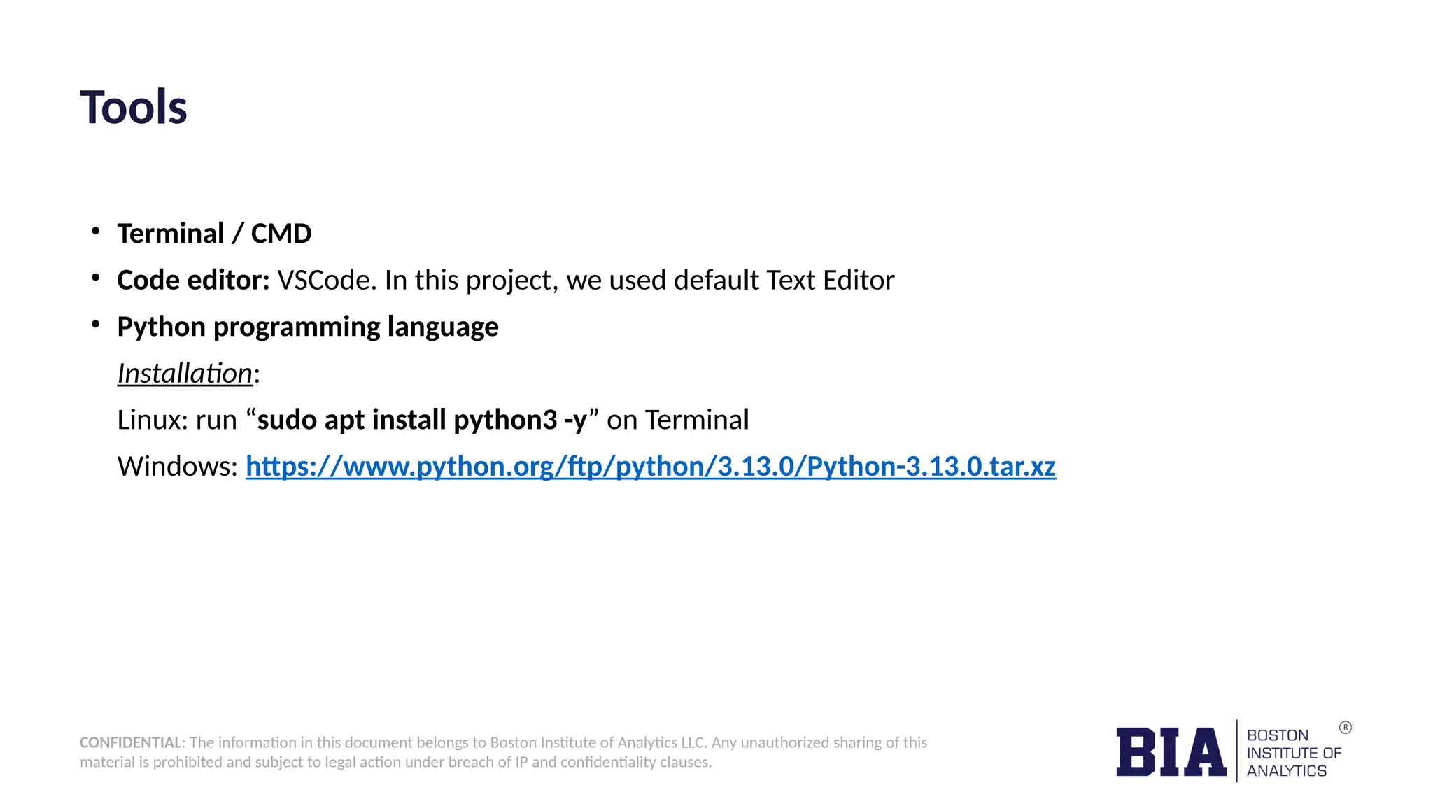 CONFIDENTIAL: The information in this document belongs to Boston Institute of Analytics LLC. Any unauthorized sharing of this material is prohibited and subject to legal action under breach of IP and confidentiality clauses. Tools • Terminal / CMD • Code editor: VSCode. In this project, we used default Text Editor • Python programming language Installation: Linux: run “sudo apt install python3 -y” on Terminal Windows: https://www.python.org/ftp/python/3.13.0/Python-3.13.0.tar.xz 