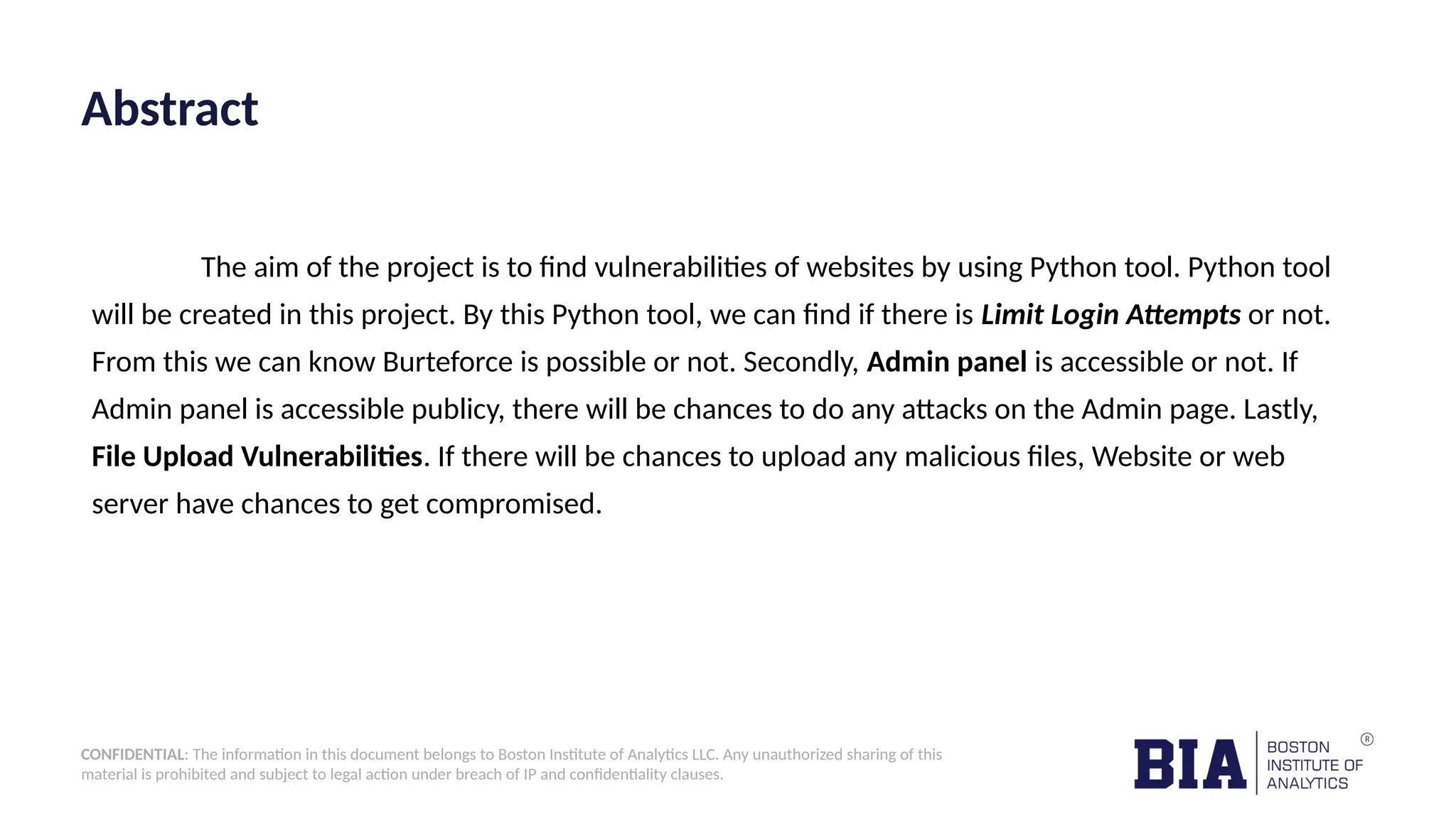 CONFIDENTIAL: The information in this document belongs to Boston Institute of Analytics LLC. Any unauthorized sharing of this material is prohibited and subject to legal action under breach of IP and confidentiality clauses. Abstract The aim of the project is to find vulnerabilities of websites by using Python tool. Python tool will be created in this project. By this Python tool, we can find if there is Limit Login Attempts or not. From this we can know Burteforce is possible or not. Secondly, Admin panel is accessible or not. If Admin panel is accessible publicy, there will be chances to do any attacks on the Admin page. Lastly, File Upload Vulnerabilities. If there will be chances to upload any malicious files, Website or web server have chances to get compromised. 