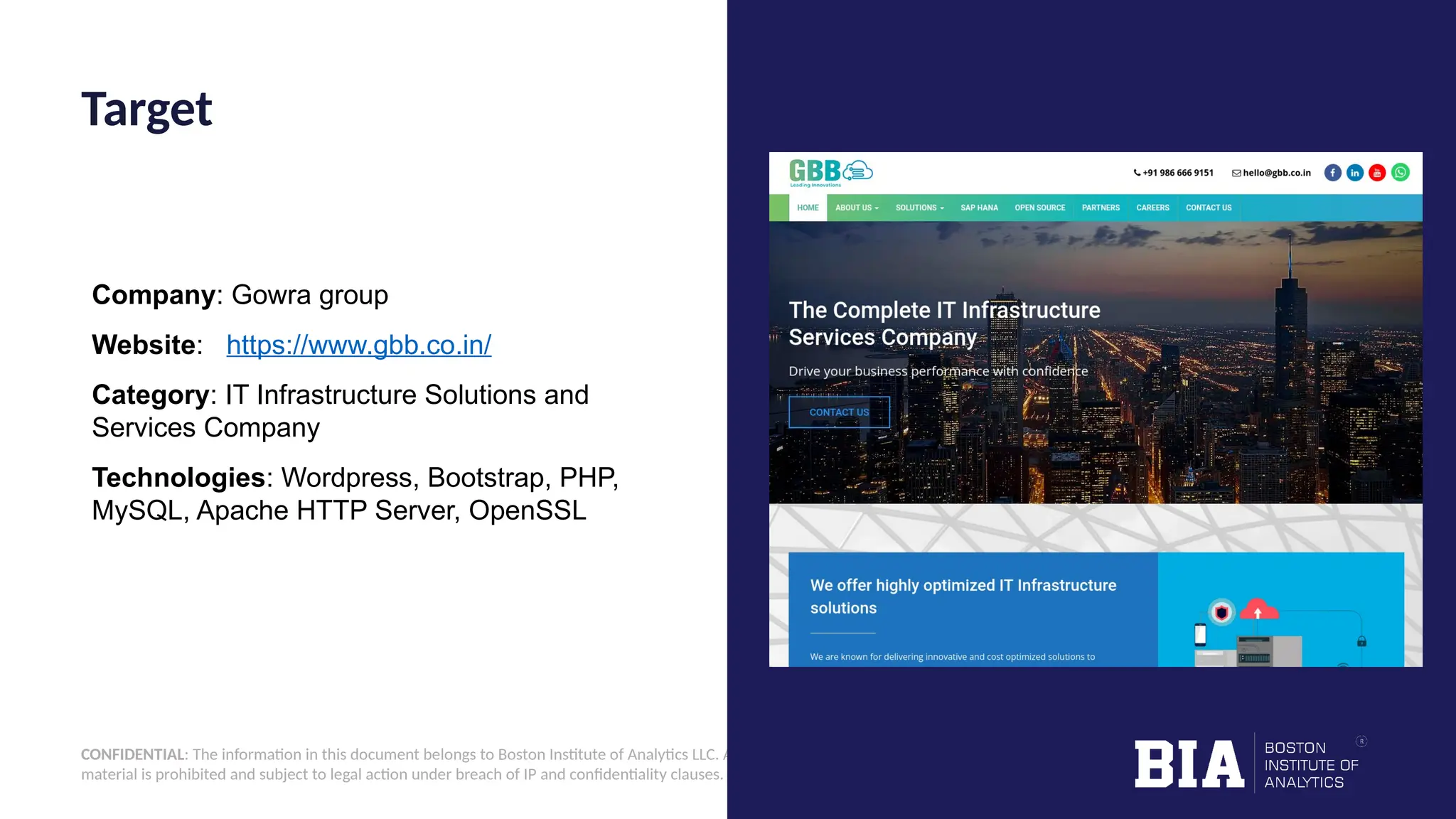 CONFIDENTIAL: The information in this document belongs to Boston Institute of Analytics LLC. Any unauthorized sharing of this material is prohibited and subject to legal action under breach of IP and confidentiality clauses. Company: Gowra group Website: https://www.gbb.co.in/ Category: IT Infrastructure Solutions and Services Company Technologies: Wordpress, Bootstrap, PHP, MySQL, Apache HTTP Server, OpenSSL Target 