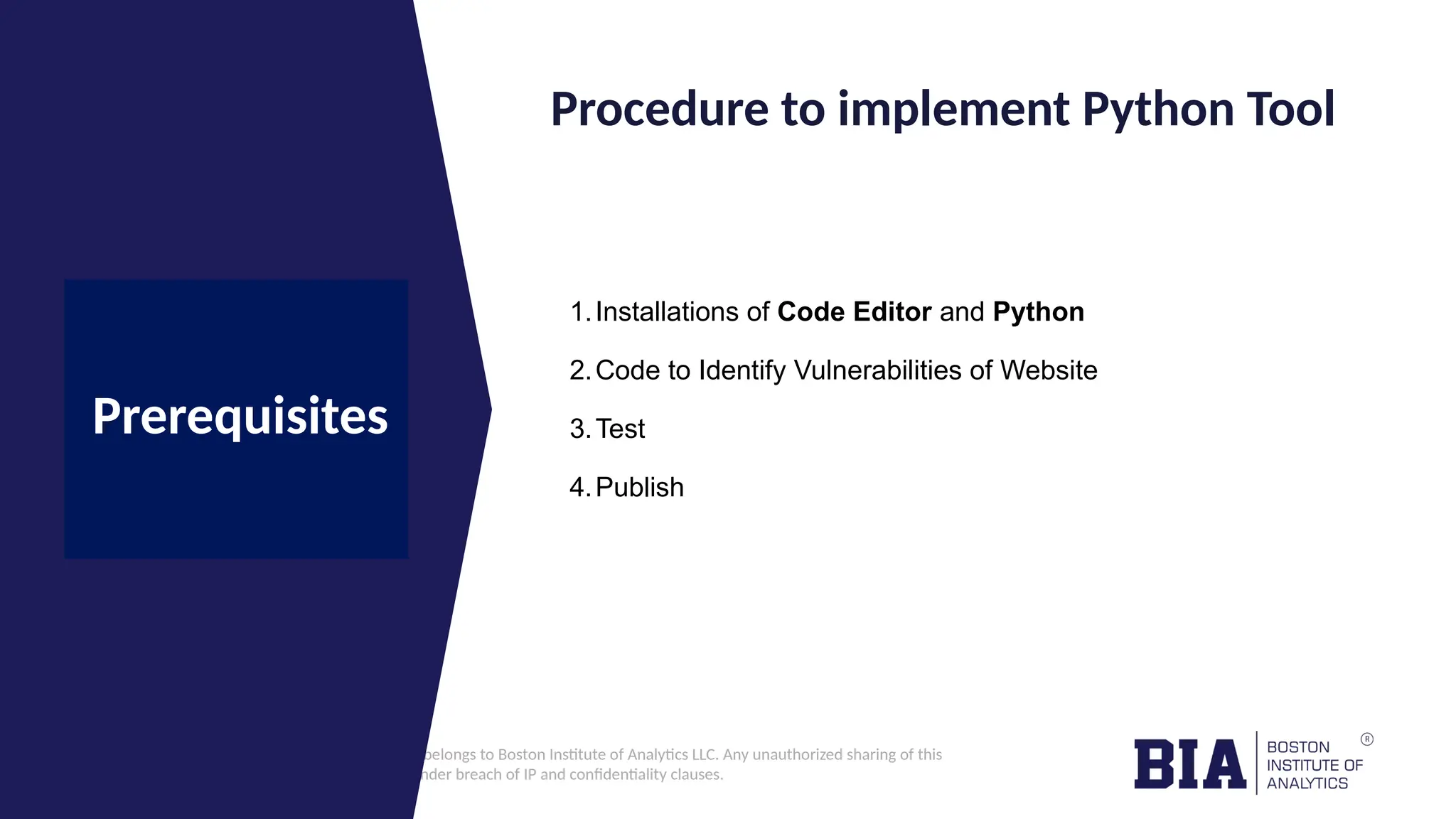 CONFIDENTIAL: The information in this document belongs to Boston Institute of Analytics LLC. Any unauthorized sharing of this material is prohibited and subject to legal action under breach of IP and confidentiality clauses. Click to edit Master title style Procedure to implement Python Tool Prerequisites 1.Installations of Code Editor and Python 2.Code to Identify Vulnerabilities of Website 3.Test 4.Publish 