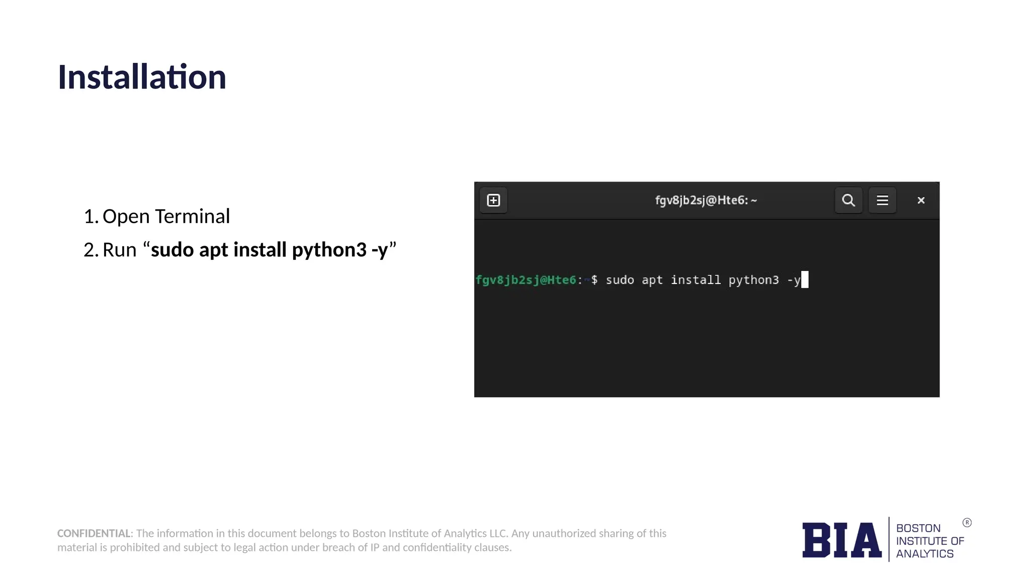 CONFIDENTIAL: The information in this document belongs to Boston Institute of Analytics LLC. Any unauthorized sharing of this material is prohibited and subject to legal action under breach of IP and confidentiality clauses. Installation 1.Open Terminal 2.Run “sudo apt install python3 -y” 