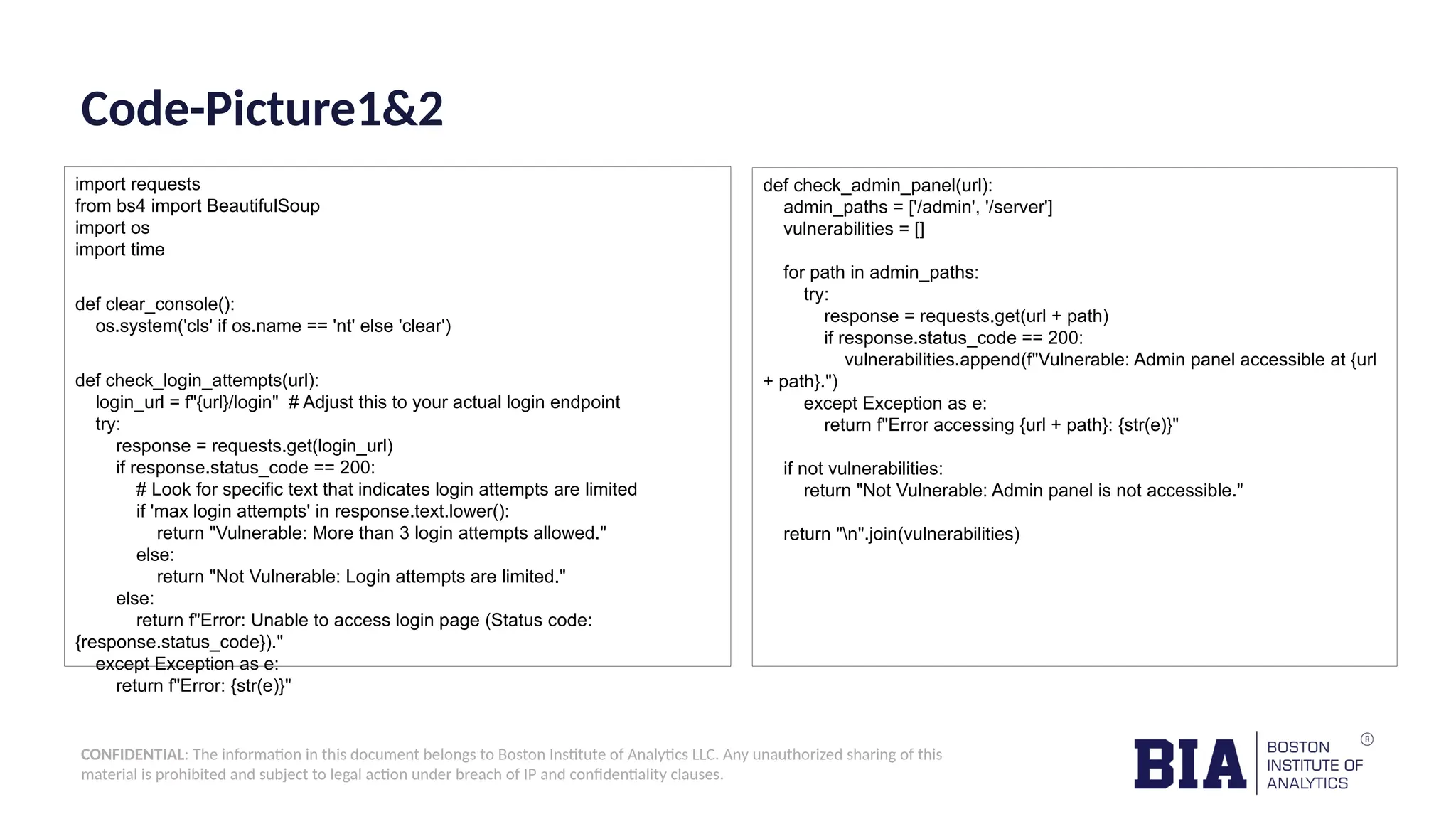 CONFIDENTIAL: The information in this document belongs to Boston Institute of Analytics LLC. Any unauthorized sharing of this material is prohibited and subject to legal action under breach of IP and confidentiality clauses. Code-Picture1&2 import requests from bs4 import BeautifulSoup import os import time def clear_console(): os.system('cls' if os.name == 'nt' else 'clear') def check_login_attempts(url): login_url = f"{url}/login" # Adjust this to your actual login endpoint try: response = requests.get(login_url) if response.status_code == 200: # Look for specific text that indicates login attempts are limited if 'max login attempts' in response.text.lower(): return "Vulnerable: More than 3 login attempts allowed." else: return "Not Vulnerable: Login attempts are limited." else: return f"Error: Unable to access login page (Status code: {response.status_code})." except Exception as e: return f"Error: {str(e)}" def check_admin_panel(url): admin_paths = ['/admin', '/server'] vulnerabilities = [] for path in admin_paths: try: response = requests.get(url + path) if response.status_code == 200: vulnerabilities.append(f"Vulnerable: Admin panel accessible at {url + path}.") except Exception as e: return f"Error accessing {url + path}: {str(e)}" if not vulnerabilities: return "Not Vulnerable: Admin panel is not accessible." return "n".join(vulnerabilities) 