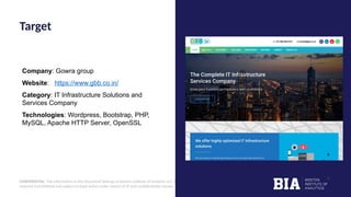 CONFIDENTIAL: The information in this document belongs to Boston Institute of Analytics LLC. Any unauthorized sharing of this
material is prohibited and subject to legal action under breach of IP and confidentiality clauses.
Company: Gowra group
Website: https://www.gbb.co.in/
Category: IT Infrastructure Solutions and
Services Company
Technologies: Wordpress, Bootstrap, PHP,
MySQL, Apache HTTP Server, OpenSSL
Target
 