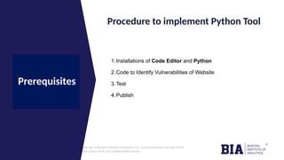 CONFIDENTIAL: The information in this document belongs to Boston Institute of Analytics LLC. Any unauthorized sharing of this
material is prohibited and subject to legal action under breach of IP and confidentiality clauses.
Click to edit
Master title
style
Procedure to implement Python Tool
Prerequisites
1.Installations of Code Editor and Python
2.Code to Identify Vulnerabilities of Website
3.Test
4.Publish
 