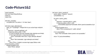 CONFIDENTIAL: The information in this document belongs to Boston Institute of Analytics LLC. Any unauthorized sharing of this
material is prohibited and subject to legal action under breach of IP and confidentiality clauses.
Code-Picture1&2
import requests
from bs4 import BeautifulSoup
import os
import time
def clear_console():
os.system('cls' if os.name == 'nt' else 'clear')
def check_login_attempts(url):
login_url = f"{url}/login" # Adjust this to your actual login endpoint
try:
response = requests.get(login_url)
if response.status_code == 200:
# Look for specific text that indicates login attempts are limited
if 'max login attempts' in response.text.lower():
return "Vulnerable: More than 3 login attempts allowed."
else:
return "Not Vulnerable: Login attempts are limited."
else:
return f"Error: Unable to access login page (Status code:
{response.status_code})."
except Exception as e:
return f"Error: {str(e)}"
def check_admin_panel(url):
admin_paths = ['/admin', '/server']
vulnerabilities = []
for path in admin_paths:
try:
response = requests.get(url + path)
if response.status_code == 200:
vulnerabilities.append(f"Vulnerable: Admin panel accessible at {url
+ path}.")
except Exception as e:
return f"Error accessing {url + path}: {str(e)}"
if not vulnerabilities:
return "Not Vulnerable: Admin panel is not accessible."
return "n".join(vulnerabilities)
 