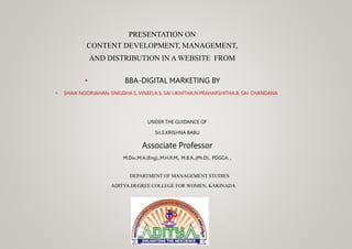 PRESENTATION ON
CONTENT DEVELOPMENT, MANAGEMENT,
AND DISTRIBUTION IN A WEBSITE FROM
• BBA-DIGITAL MARKETING BY
• SHAIK NOORJAHAN, SNIGDHA.S, VINEELA.S, SAI LIKHITHA.N PRAHARSHITHA.B, SAI CHANDANA
UNDER THE GUIDANCE OF
Sri.S.KRISHNA BABU
Associate Professor
M.Div.,M.A.(Eng).,M.H.R.M,, M.B.A.,(Ph.D)., PDGCA. ,
DEPARTMENT OF MANAGEMENT STUDIES
ADITYA DEGREE COLLEGE FOR WOMEN, KAKINADA
 
