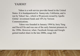YAHOO!
Yahoo is a web service provider based in the United
States. It is headquartered in Sunnyvale, California, and is
run by Yahoo! Inc., which is 90 percent owned by Apollo
Global investment funds and 10% by Verizon
Communications.
Yahoo was founded in January 1994 by Jerry Yang
and David Filo and was one of the early Internet pioneers in
the 1990s. However, when Facebook Groups and Google
gained market share in the late 2000s, usage fell.
 