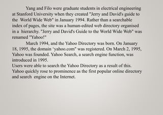 Yang and Filo were graduate students in electrical engineering
at Stanford University when they created "Jerry and David's guide to
the World Wide Web" in January 1994. Rather than a searchable
index of pages, the site was a human-edited web directory organised
in a hierarchy. "Jerry and David's Guide to the World Wide Web" was
renamed "Yahoo!"
March 1994, and the Yahoo Directory was born. On January
18, 1995, the domain ‘yahoo.com" was registered. On March 2, 1995,
Yahoo was founded. Yahoo Search, a search engine function, was
introduced in 1995.
Users were able to search the Yahoo Directory as a result of this.
Yahoo quickly rose to prominence as the first popular online directory
and search engine on the Internet.
 