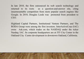 In late 2010, the firm outsourced its web search technology and
returned to its roots as a question-and-answer site, citing
insurmountable competition from more popular search engines like
Google. In 2010, Douglas Leeds was promoted from president to
CEO.
Highland Capital Partners, Institutional Venture Partners, and The
RODA Group were among the first investors. InterActiveCorp (IAC)
owns Ask.com, which trades on the NASDAQ under the ticker
Nasdaq: IAC. Its corporate headquarters are at 555 City Center in the
Oakland City Centre development in downtown Oakland, California.
 