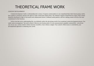 THEORETICAL FRAME WORK
CONTENT DEVELOPMENT:
Content development is both a workmanship and a science. It requires content makers to can comprehend their ideal interest group, realize
how content is consumed, and have the option to make content that impacts them. The substance engineer should likewise realize when content
should be distributed in light of web search tools enhancement factors, webbased media patterns, and how making content will drive the most
commitment for their business.
In the event that you're understanding this, you definitely realize the advertising worth of an exceptional content development process. You
really want an arrangement. Top notch content is likewise your business pitch. It's your announcement, pamphlet, and portfolio - moved into
one. In any case, content creation without structure resembles a boat without a skipper. Your content's effectiveness is controlled by your
developmental approach to contacting your crowd.
 