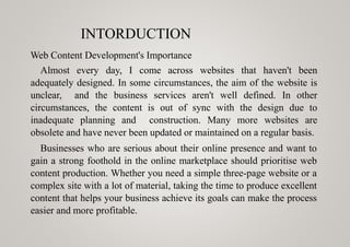 INTORDUCTION
Web Content Development's Importance
Almost every day, I come across websites that haven't been
adequately designed. In some circumstances, the aim of the website is
unclear, and the business services aren't well defined. In other
circumstances, the content is out of sync with the design due to
inadequate planning and construction. Many more websites are
obsolete and have never been updated or maintained on a regular basis.
Businesses who are serious about their online presence and want to
gain a strong foothold in the online marketplace should prioritise web
content production. Whether you need a simple three-page website or a
complex site with a lot of material, taking the time to produce excellent
content that helps your business achieve its goals can make the process
easier and more profitable.
 