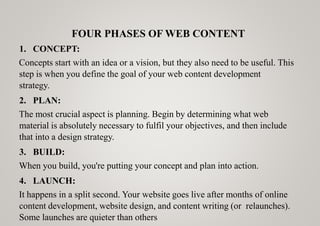 FOUR PHASES OF WEB CONTENT
1. CONCEPT:
Concepts start with an idea or a vision, but they also need to be useful. This
step is when you define the goal of your web content development
strategy.
2. PLAN:
The most crucial aspect is planning. Begin by determining what web
material is absolutely necessary to fulfil your objectives, and then include
that into a design strategy.
3. BUILD:
When you build, you're putting your concept and plan into action.
4. LAUNCH:
It happens in a split second. Your website goes live after months of online
content development, website design, and content writing (or relaunches).
Some launches are quieter than others
 