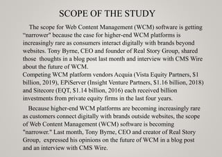 SCOPE OF THE STUDY
The scope for Web Content Management (WCM) software is getting
“narrower" because the case for higher-end WCM platforms is
increasingly rare as consumers interact digitally with brands beyond
websites. Tony Byrne, CEO and founder of Real Story Group, shared
those thoughts in a blog post last month and interview with CMS Wire
about the future of WCM.
Competing WCM platform vendors Acquia (Vista Equity Partners, $1
billion, 2019), EPiServer (Insight Venture Partners, $1.16 billion, 2018)
and Sitecore (EQT, $1.14 billion, 2016) each received billion
investments from private equity firms in the last four years.
Because higher-end WCM platforms are becoming increasingly rare
as customers connect digitally with brands outside websites, the scope
of Web Content Management (WCM) software is becoming
"narrower." Last month, Tony Byrne, CEO and creator of Real Story
Group, expressed his opinions on the future of WCM in a blog post
and an interview with CMS Wire.
 