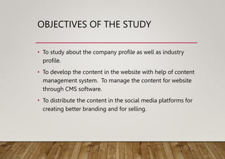 OBJECTIVES OF THE STUDY
• To study about the company profile as well as industry
profile.
• To develop the content in the website with help of content
management system. To manage the content for website
through CMS software.
• To distribute the content in the social media platforms for
creating better branding and for selling.
 