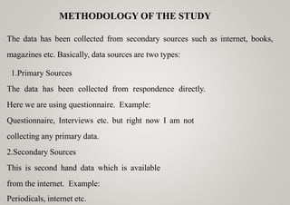 METHODOLOGY OF THE STUDY
The data has been collected from secondary sources such as internet, books,
magazines etc. Basically, data sources are two types:
1.Primary Sources
The data has been collected from respondence directly.
Here we are using questionnaire. Example:
Questionnaire, Interviews etc. but right now I am not
collecting any primary data.
2.Secondary Sources
This is second hand data which is available
from the internet. Example:
Periodicals, internet etc.
 