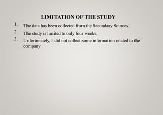 LIMITATION OF THE STUDY
1.
2.
3.
The data has been collected from the Secondary Sources.
The study is limited to only four weeks.
Unfortunately, I did not collect some information related to the
company
 