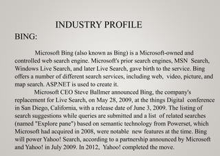 INDUSTRY PROFILE
BING:
Microsoft Bing (also known as Bing) is a Microsoft-owned and
controlled web search engine. Microsoft's prior search engines, MSN Search,
Windows Live Search, and later Live Search, gave birth to the service. Bing
offers a number of different search services, including web, video, picture, and
map search. ASP.NET is used to create it.
Microsoft CEO Steve Ballmer announced Bing, the company's
replacement for Live Search, on May 28, 2009, at the things Digital conference
in San Diego, California, with a release date of June 3, 2009. The listing of
search suggestions while queries are submitted and a list of related searches
(named "Explore pane") based on semantic technology from Powerset, which
Microsoft had acquired in 2008, were notable new features at the time. Bing
will power Yahoo! Search, according to a partnership announced by Microsoft
and Yahoo! in July 2009. In 2012, Yahoo! completed the move.
 