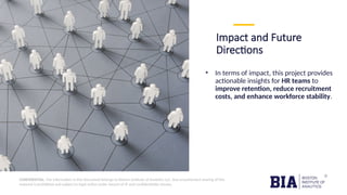 CONFIDENTIAL: The information in this document belongs to Boston Institute of Analytics LLC. Any unauthorized sharing of this
material is prohibited and subject to legal action under breach of IP and confidentiality clauses.
Impact and Future
Directions
• In terms of impact, this project provides
actionable insights for HR teams to
improve retention, reduce recruitment
costs, and enhance workforce stability.
 