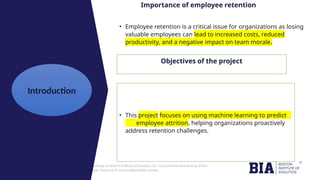 CONFIDENTIAL: The information in this document belongs to Boston Institute of Analytics LLC. Any unauthorized sharing of this
material is prohibited and subject to legal action under breach of IP and confidentiality clauses.
Click to edit
Master title
style
Importance of employee retention
• Employee retention is a critical issue for organizations as losing
valuable employees can lead to increased costs, reduced
productivity, and a negative impact on team morale.
Objectives of the project
• This project focuses on using machine learning to predict
employee attrition, helping organizations proactively
address retention challenges.
Introduction
 