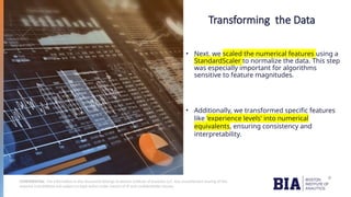 CONFIDENTIAL: The information in this document belongs to Boston Institute of Analytics LLC. Any unauthorized sharing of this
material is prohibited and subject to legal action under breach of IP and confidentiality clauses.
Transforming the Data
• Next, we scaled the numerical features using a
StandardScaler to normalize the data. This step
was especially important for algorithms
sensitive to feature magnitudes.
• Additionally, we transformed specific features
like 'experience levels' into numerical
equivalents, ensuring consistency and
interpretability.
 