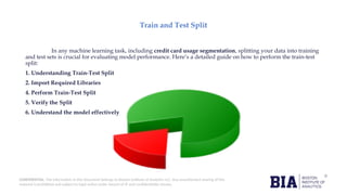 CONFIDENTIAL: The information in this document belongs to Boston Institute of Analytics LLC. Any unauthorized sharing of this
material is prohibited and subject to legal action under breach of IP and confidentiality clauses.
Train and Test Split
In any machine learning task, including credit card usage segmentation, splitting your data into training
and test sets is crucial for evaluating model performance. Here’s a detailed guide on how to perform the train-test
split:
1. Understanding Train-Test Split
2. Import Required Libraries
4. Perform Train-Test Split
5. Verify the Split
6. Understand the model effectively
 