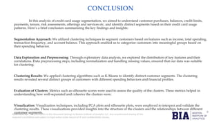 CONFIDENTIAL: The information in this document belongs to Boston Institute of Analytics LLC. Any unauthorized sharing of this
material is prohibited and subject to legal action under breach of IP and confidentiality clauses.
CONCLUSION
In this analysis of credit card usage segmentation, we aimed to understand customer purchases, balances, credit limits,
payments, tenure, risk assessments, offerings and services etc. and identify distinct segments based on their credit card usage
patterns. Here’s a brief conclusion summarizing the key findings and insights:
Segmentation Approach: We utilized clustering techniques to segment customers based on features such as income, total spending,
transaction frequency, and account balance. This approach enabled us to categorize customers into meaningful groups based on
their spending behavior.
Data Exploration and Preprocessing: Through exploratory data analysis, we explored the distribution of key features and their
correlations. Data preprocessing steps, including normalization and handling missing values, ensured that our data was suitable
for clustering.
Clustering Results: We applied clustering algorithms such as K-Means to identify distinct customer segments. The clustering
results revealed several distinct groups of customers with different spending behaviors and financial profiles.
Evaluation of Clusters: Metrics such as silhouette scores were used to assess the quality of the clusters. These metrics helped in
understanding how well-separated and cohesive the clusters were.
Visualization: Visualization techniques, including PCA plots and silhouette plots, were employed to interpret and validate the
clustering results. These visualizations provided insights into the structure of the clusters and the relationships between different
customer segments.
 