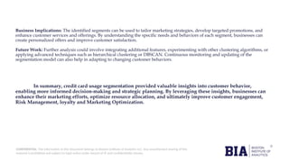 CONFIDENTIAL: The information in this document belongs to Boston Institute of Analytics LLC. Any unauthorized sharing of this
material is prohibited and subject to legal action under breach of IP and confidentiality clauses.
Business Implications: The identified segments can be used to tailor marketing strategies, develop targeted promotions, and
enhance customer services and offerings. By understanding the specific needs and behaviors of each segment, businesses can
create personalized offers and improve customer satisfaction.
Future Work: Further analysis could involve integrating additional features, experimenting with other clustering algorithms, or
applying advanced techniques such as hierarchical clustering or DBSCAN. Continuous monitoring and updating of the
segmentation model can also help in adapting to changing customer behaviors.
In summary, credit card usage segmentation provided valuable insights into customer behavior,
enabling more informed decision-making and strategic planning. By leveraging these insights, businesses can
enhance their marketing efforts, optimize resource allocation, and ultimately improve customer engagement,
Risk Management, loyalty and Marketing Optimization.
 