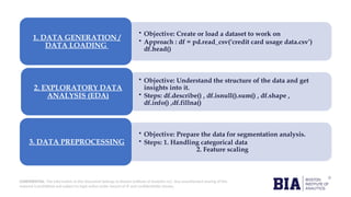 CONFIDENTIAL: The information in this document belongs to Boston Institute of Analytics LLC. Any unauthorized sharing of this
material is prohibited and subject to legal action under breach of IP and confidentiality clauses.
• Objective: Create or load a dataset to work on
• Approach : df = pd.read_csv(‘credit card usage data.csv’)
df.head()
1. DATA GENERATION /
DATA LOADING
• Objective: Understand the structure of the data and get
insights into it.
• Steps: df.describe() , df.isnull().sum() , df.shape ,
df.info() ,df.fillna()
2. EXPLORATORY DATA
ANALYSIS (EDA)
• Objective: Prepare the data for segmentation analysis.
• Steps: 1. Handling categorical data
2. Feature scaling
3. DATA PREPROCESSING
 
