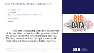 CONFIDENTIAL: The information in this document belongs to Boston Institute of Analytics LLC. Any unauthorized sharing of this
material is prohibited and subject to legal action under breach of IP and confidentiality clauses.
DATA LOADING / DATA GENERATION
• # Loading the dataset
• # CSV format
• df = pd.read_csv('/content/credit card excel sheet.csv')
•
# Display the rows
• df.head()
The data loading step is the first crucial part
of the workflow, where we either generate or load
the dataset to perform the segmentation analysis.
This step ensures we have the right data to work
with, setting the foundation for further analysis.
 