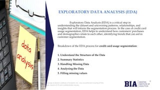 CONFIDENTIAL: The information in this document belongs to Boston Institute of Analytics LLC. Any unauthorized sharing of this
material is prohibited and subject to legal action under breach of IP and confidentiality clauses.
Click to edit
Master title
style
EXPLORATORY DATA ANALYSIS (EDA)
Exploratory Data Analysis (EDA) is a critical step in
understanding the dataset and uncovering patterns, relationships, and
insights that will inform the segmentation process. In the case of credit card
usage segmentation, EDA helps to understand how customers' purchases
and demographics relate to each other, identifying trends that can aid in
customer segmentation.
Breakdown of the EDA process for credit card usage segmentation:
1. Understand the Structure of the Data
2. Summary Statistics
3. Handling Missing Data
4. Analysing the Data
5. Filling missing values
 