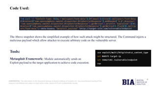 CONFIDENTIAL: The information in this document belongs to Boston Institute of Analytics LLC. Any unauthorized sharing of this
material is prohibited and subject to legal action under breach of IP and confidentiality clauses.
Code Used:
The Above snapshot shows the simplified example of how such attack might be structured. The Command injects a
malicious payload which allow attacker to execute arbitrary code on the vulnerable server.
Tools:
Metasploit Framework: Module automatically sends an
Exploit payload to the target application to achieve code execution.
 