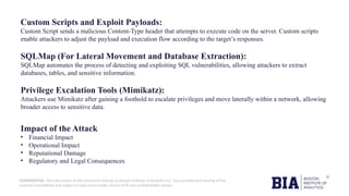 CONFIDENTIAL: The information in this document belongs to Boston Institute of Analytics LLC. Any unauthorized sharing of this
material is prohibited and subject to legal action under breach of IP and confidentiality clauses.
Custom Scripts and Exploit Payloads:
Custom Script sends a malicious Content-Type header that attempts to execute code on the server. Custom scripts
enable attackers to adjust the payload and execution flow according to the target’s responses.
SQLMap (For Lateral Movement and Database Extraction):
SQLMap automates the process of detecting and exploiting SQL vulnerabilities, allowing attackers to extract
databases, tables, and sensitive information.
Privilege Excalation Tools (Mimikatz):
Attackers use Mimikatz after gaining a foothold to escalate privileges and move laterally within a network, allowing
broader access to sensitive data.
Impact of the Attack
• Financial Impact
• Operational Impact
• Reputational Damage
• Regulatory and Legal Consequences
 
