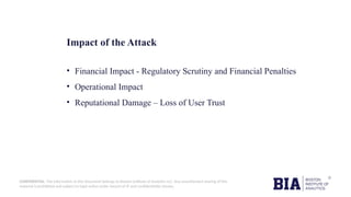 CONFIDENTIAL: The information in this document belongs to Boston Institute of Analytics LLC. Any unauthorized sharing of this
material is prohibited and subject to legal action under breach of IP and confidentiality clauses.
Impact of the Attack
• Financial Impact - Regulatory Scrutiny and Financial Penalties
• Operational Impact
• Reputational Damage – Loss of User Trust
 