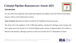 CONFIDENTIAL: The information in this document belongs to Boston Institute of Analytics LLC. Any unauthorized sharing of this
material is prohibited and subject to legal action under breach of IP and confidentiality clauses.
Colonial Pipeline Ransomware Attack 2021
Introduction
It is one of the most significant cyber attack that disupted fuel supplies across the Eastern United States,
because of flaws in the infrastructure systems.
Type of Attack: Ransomware Attack executed by the DarkSide ransomware group
The attack led to the shutdown of the 5,500-mile pipeline, causing fuel shortages, panic buying, and
price spikes across the Eastern U.S. Colonial Pipeline paid a ransom of approximately $4.4 million in
Bitcoin to the attackers, although a portion was later recovered by the U.S. Department of Justice.
 