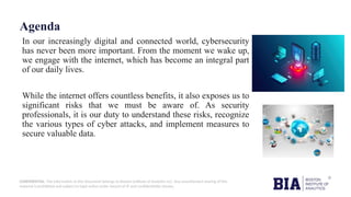 CONFIDENTIAL: The information in this document belongs to Boston Institute of Analytics LLC. Any unauthorized sharing of this
material is prohibited and subject to legal action under breach of IP and confidentiality clauses.
Agenda
In our increasingly digital and connected world, cybersecurity
has never been more important. From the moment we wake up,
we engage with the internet, which has become an integral part
of our daily lives.
While the internet offers countless benefits, it also exposes us to
significant risks that we must be aware of. As security
professionals, it is our duty to understand these risks, recognize
the various types of cyber attacks, and implement measures to
secure valuable data.
 