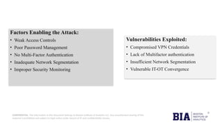 CONFIDENTIAL: The information in this document belongs to Boston Institute of Analytics LLC. Any unauthorized sharing of this
material is prohibited and subject to legal action under breach of IP and confidentiality clauses.
Factors Enabling the Attack:
• Weak Access Controls
• Poor Password Management
• No Multi-Factor Authentication
• Inadequate Network Segmentation
• Improper Security Monitoring
Vulnerabilities Exploited:
• Compromised VPN Credentials
• Lack of Multifactor authentication
• Insufficient Network Segmentation
• Vulnerable IT-OT Convergence
 
