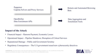CONFIDENTIAL: The information in this document belongs to Boston Institute of Analytics LLC. Any unauthorized sharing of this
material is prohibited and subject to legal action under breach of IP and confidentiality clauses.
Impact of the Attack
• Financial Impact – Ransom Payment, Economic Losses
• Operational Impact – Pipeline Shutdown, Disruption of Critical Services
• Reputational Damage – Public and Government Scrutiny
• Regulatory Consequences – The U.S government issued new cybersecurity directives
Puppeteer
Captcha Solvers and Proxy Services
Botnets and Automated Browsing
Bots
Data Aggregation and
Enrichment Tools
OpenRefine
Data Enrichment APIs
 