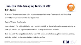 CONFIDENTIAL: The information in this document belongs to Boston Institute of Analytics LLC. Any unauthorized sharing of this
material is prohibited and subject to legal action under breach of IP and confidentiality clauses.
LinkedIn Data Scraping Incident 2021
Introduction
It is one of the most significant cyber attack that exposed millions of user records and highlighted
critical Security weakness within the organisation.
Type of Attack: Data Scraping
Approximately 700 million LinkedIn users had their publicly available information scraped and sold on
dark web forums. This represented around 92% of the platform’s total user base.
Data Exposed: The scraped data included users’ full names, email addresses, phone numbers, job titles,
and other publicly available details from LinkedIn profiles.
 