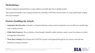 CONFIDENTIAL: The information in this document belongs to Boston Institute of Analytics LLC. Any unauthorized sharing of this
material is prohibited and subject to legal action under breach of IP and confidentiality clauses.
Methodology:
Attackers employed automated bots to scrape publicly accessible data from LinkedIn profiles.
They bypassed LinkedIn’s anti-scraping mechanisms, including CAPTCHAs and rate limits, by using sophisticated scraping
tools and techniques.
Factors Enabling the Attack:
• Inadequate Bot Detection: LinkedIn’s existing bot detection and prevention mechanisms were insufficient to handle large-
scale scraping activities.
• Public Data Exposure: The availability of data through LinkedIn’s public interfaces made it easier for attackers to collect
and aggregate information.
• Weak Rate Limiting: Rate limiting and CAPTCHA systems were bypassed through the use of proxy networks and
distributed scraping techniques.
 