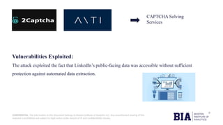 CONFIDENTIAL: The information in this document belongs to Boston Institute of Analytics LLC. Any unauthorized sharing of this
material is prohibited and subject to legal action under breach of IP and confidentiality clauses.
CAPTCHA Solving
Services
Vulnerabilities Exploited:
The attack exploited the fact that LinkedIn’s public-facing data was accessible without sufficient
protection against automated data extraction.
 