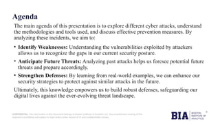 CONFIDENTIAL: The information in this document belongs to Boston Institute of Analytics LLC. Any unauthorized sharing of this
material is prohibited and subject to legal action under breach of IP and confidentiality clauses.
Agenda
The main agenda of this presentation is to explore different cyber attacks, understand
the methodologies and tools used, and discuss effective prevention measures. By
analyzing these incidents, we aim to:
• Identify Weaknesses: Understanding the vulnerabilities exploited by attackers
allows us to recognize the gaps in our current security posture.
• Anticipate Future Threats: Analyzing past attacks helps us foresee potential future
threats and prepare accordingly.
• Strengthen Defenses: By learning from real-world examples, we can enhance our
security strategies to protect against similar attacks in the future.
Ultimately, this knowledge empowers us to build robust defenses, safeguarding our
digital lives against the ever-evolving threat landscape.
 