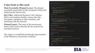 CONFIDENTIAL: The information in this document belongs to Boston Institute of Analytics LLC. Any unauthorized sharing of this
material is prohibited and subject to legal action under breach of IP and confidentiality clauses.
Codes/Tools or files used:
Main Executable (WannaCry.exe): The primary
executable responsible for the encryption of files and
displaying the ransom note.
DLL Files: Additional Dynamic Link Libraries
(DLLs) are loaded to handle various tasks like
encryption, spreading to other machines, and
interacting with the network.
WannaCryptor: The name of the ransomware
binary often used to describe the file used for the
encryption process.
The image is a simplified pseudocode representation
of the WannaCry ransomware workflow
 